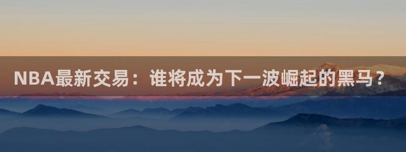 NBA最新交易：谁将成为下一波崛起的黑马？